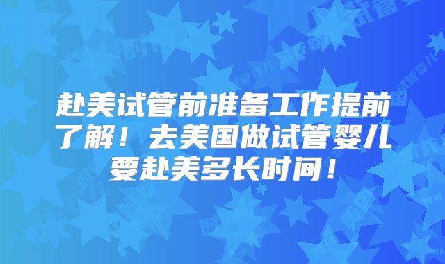赴美试管前准备工作提前了解！去美国做试管婴儿要赴美多长时间！