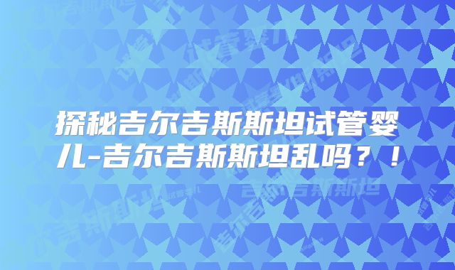 探秘吉尔吉斯斯坦试管婴儿-吉尔吉斯斯坦乱吗？！