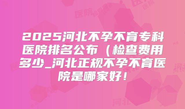 2025河北不孕不育专科医院排名公布（检查费用多少_河北正规不孕不育医院是哪家好！