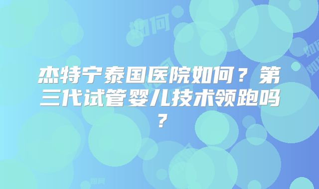 杰特宁泰国医院如何?第三代试管婴儿技术领跑吗?