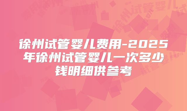徐州试管婴儿费用-2025年徐州试管婴儿一次多少钱明细供参考