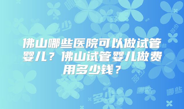 佛山哪些医院可以做试管婴儿？佛山试管婴儿做费用多少钱？