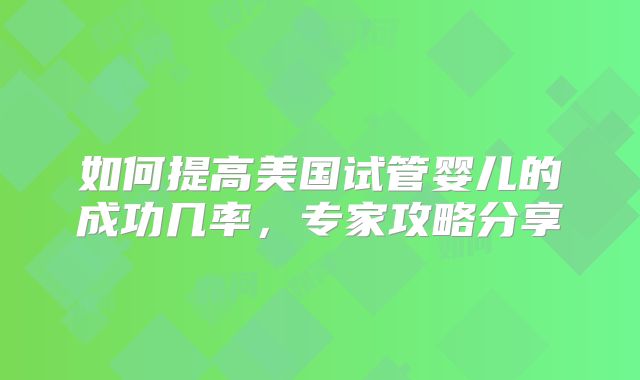 如何提高美国试管婴儿的成功几率,专家攻略分享