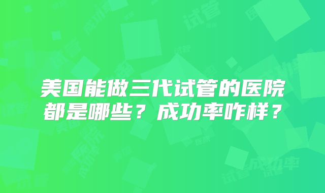 美国能做三代试管的医院都是哪些？成功率咋样？