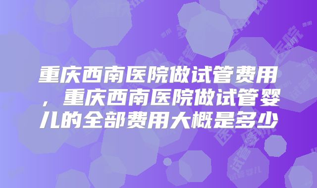 重庆西南医院做试管费用，重庆西南医院做试管婴儿的全部费用大概是多少