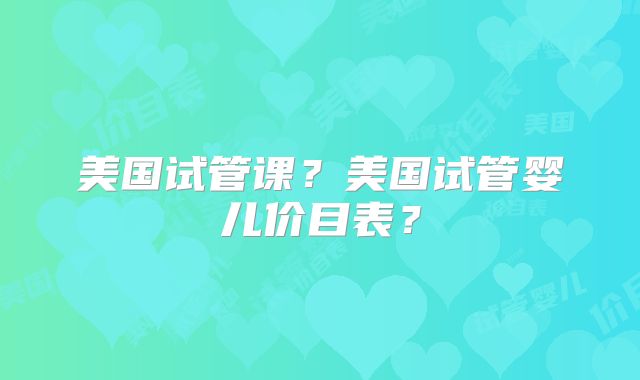 美国试管课？美国试管婴儿价目表？