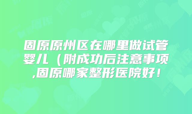 固原原州区在哪里做试管婴儿(附成功后注意事项,固原哪家整形医院好!