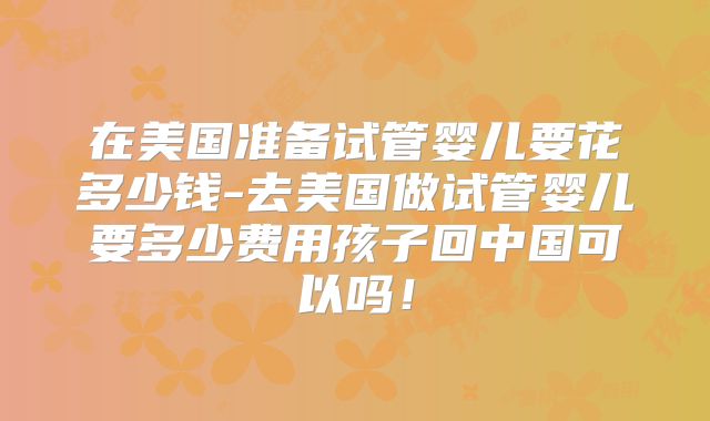 在美国准备试管婴儿要花多少钱-去美国做试管婴儿要多少费用孩子回中国可以吗!