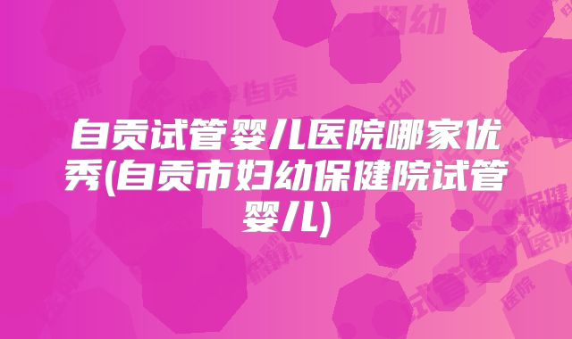 自贡试管婴儿医院哪家优秀(自贡市妇幼保健院试管婴儿)