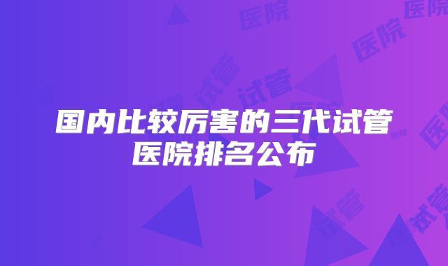 国内比较厉害的三代试管医院排名公布