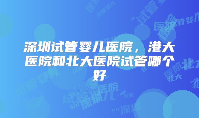 深圳试管婴儿医院，港大医院和北大医院试管哪个好