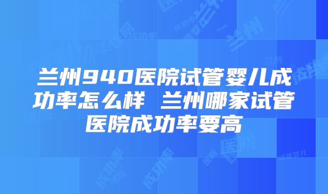 兰州940医院试管婴儿成功率怎么样 兰州哪家试管医院成功率要高