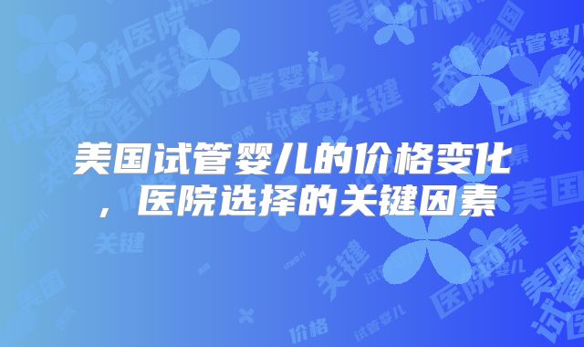 美国试管婴儿的价格变化，医院选择的关键因素