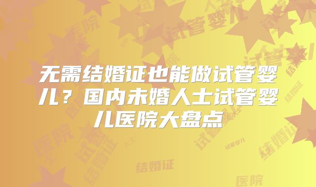 无需结婚证也能做试管婴儿？国内未婚人士试管婴儿医院大盘点