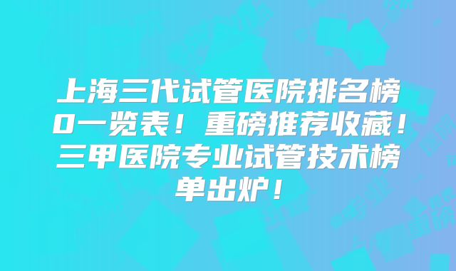 上海三代试管医院排名榜0一览表！重磅推荐收藏！三甲医院专业试管技术榜单出炉！