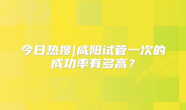 今日热搜|咸阳试管一次的成功率有多高？