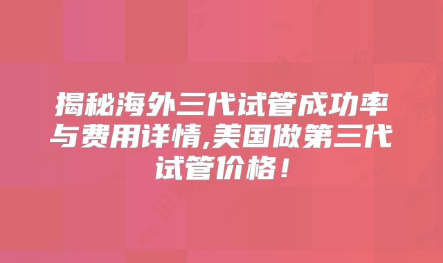 揭秘海外三代试管成功率与费用详情,美国做第三代试管价格!