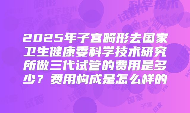 2025年子宫畸形去国家卫生健康委科学技术研究所做三代试管的费用是多少？费用构成是怎么样的