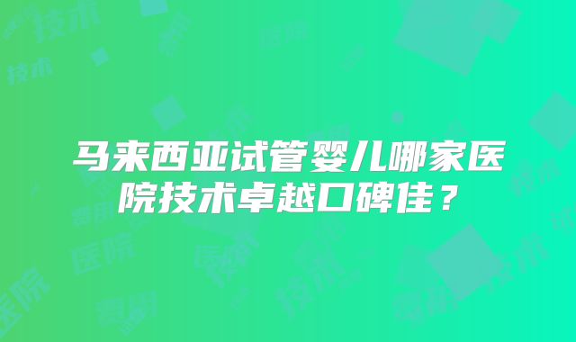 马来西亚试管婴儿哪家医院技术卓越口碑佳？