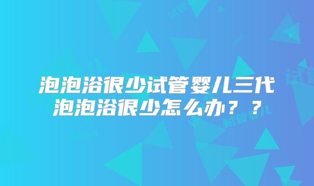 泡泡浴很少试管婴儿三代泡泡浴很少怎么办？？