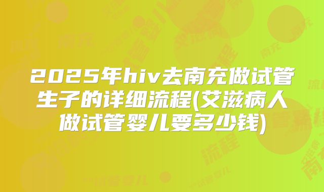 2025年hiv去南充做试管生子的详细流程(艾滋病人做试管婴儿要多少钱)