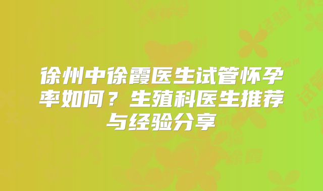 徐州中徐霞医生试管怀孕率如何？生殖科医生推荐与经验分享