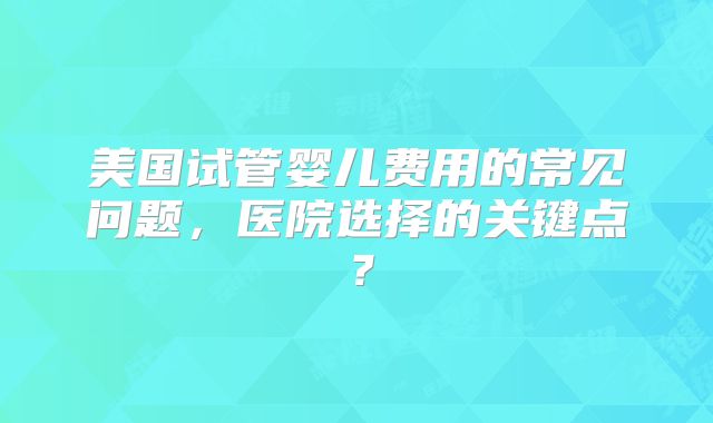 美国试管婴儿费用的常见问题，医院选择的关键点？