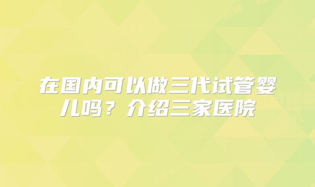 在国内可以做三代试管婴儿吗？介绍三家医院