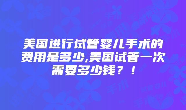 美国进行试管婴儿手术的费用是多少,美国试管一次需要多少钱？！