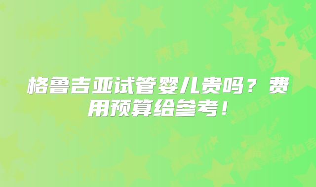 格鲁吉亚试管婴儿贵吗？费用预算给参考！