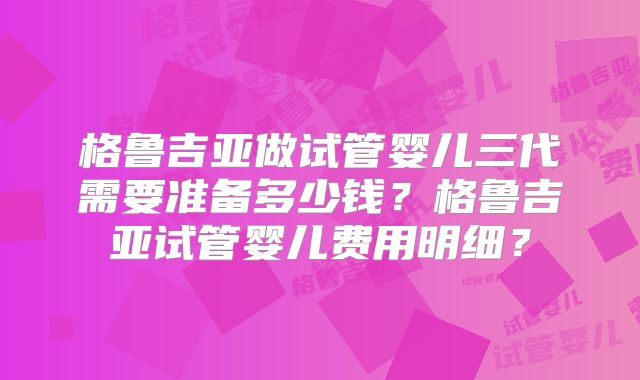 格鲁吉亚做试管婴儿三代需要准备多少钱？格鲁吉亚试管婴儿费用明细？