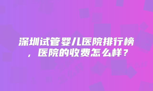 深圳试管婴儿医院排行榜，医院的收费怎么样？