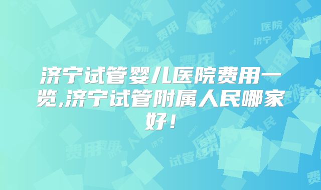 济宁试管婴儿医院费用一览,济宁试管附属人民哪家好！