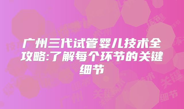 广州三代试管婴儿技术全攻略:了解每个环节的关键细节