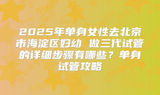 2025年单身女性去北京市海淀区妇幼 做三代试管的详细步骤有哪些？单身试管攻略