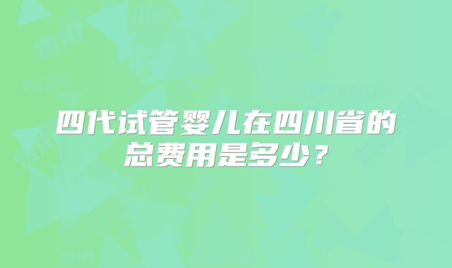 四代试管婴儿在四川省的总费用是多少？