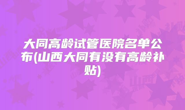 大同高龄试管医院名单公布(山西大同有没有高龄补贴)