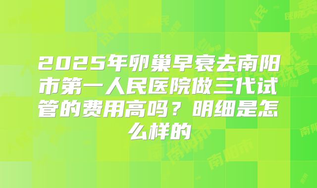 2025年卵巢早衰去南阳市第一人民医院做三代试管的费用高吗?明细是怎么样的