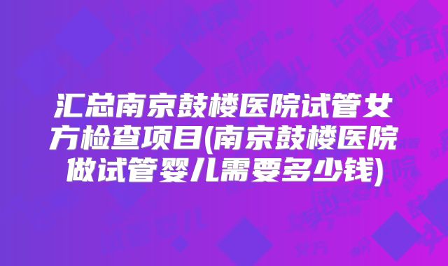 汇总南京鼓楼医院试管女方检查项目(南京鼓楼医院做试管婴儿需要多少钱)