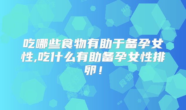 吃哪些食物有助于备孕女性,吃什么有助备孕女性排卵！
