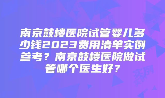 南京鼓楼医院试管婴儿多少钱2023费用清单实例参考？南京鼓楼医院做试管哪个医生好？