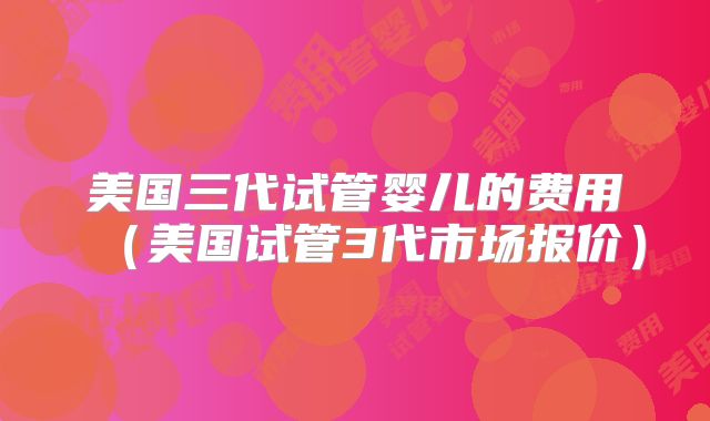 美国三代试管婴儿的费用(美国试管3代市场报价)