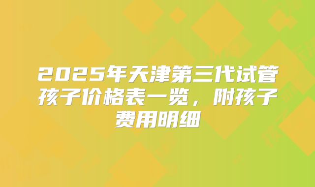 2025年天津第三代试管孩子价格表一览，附孩子费用明细