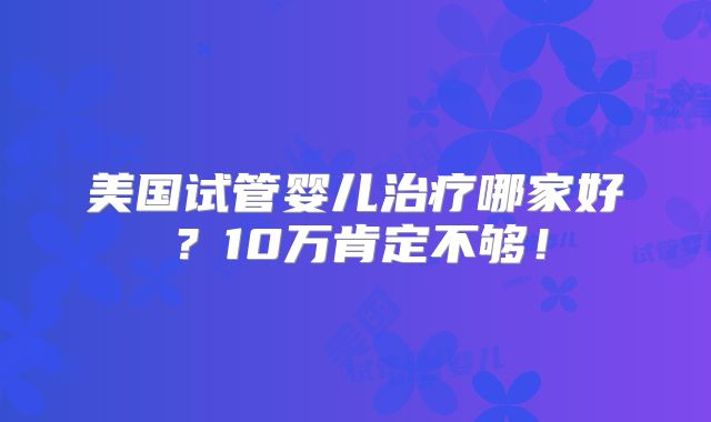 美国试管婴儿治疗哪家好？10万肯定不够！