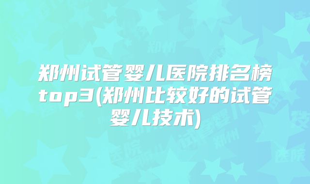 郑州试管婴儿医院排名榜top3(郑州比较好的试管婴儿技术)