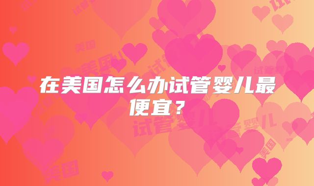 在美国怎么办试管婴儿最便宜？