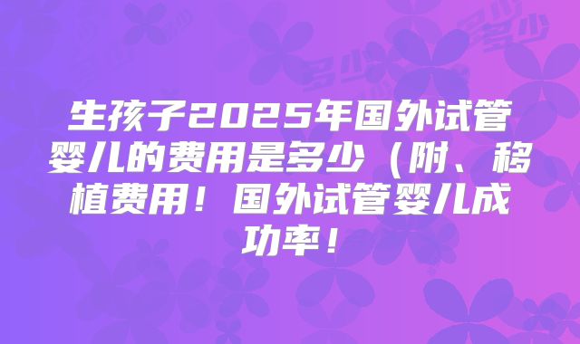生孩子2025年国外试管婴儿的费用是多少(附、移植费用!国外试管婴儿成功率!