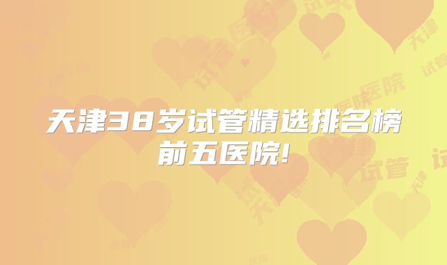 天津38岁试管精选排名榜前五医院!