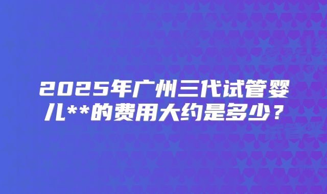 2025年广州三代试管婴儿**的费用大约是多少?