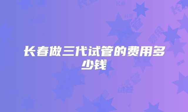 长春做三代试管的费用多少钱